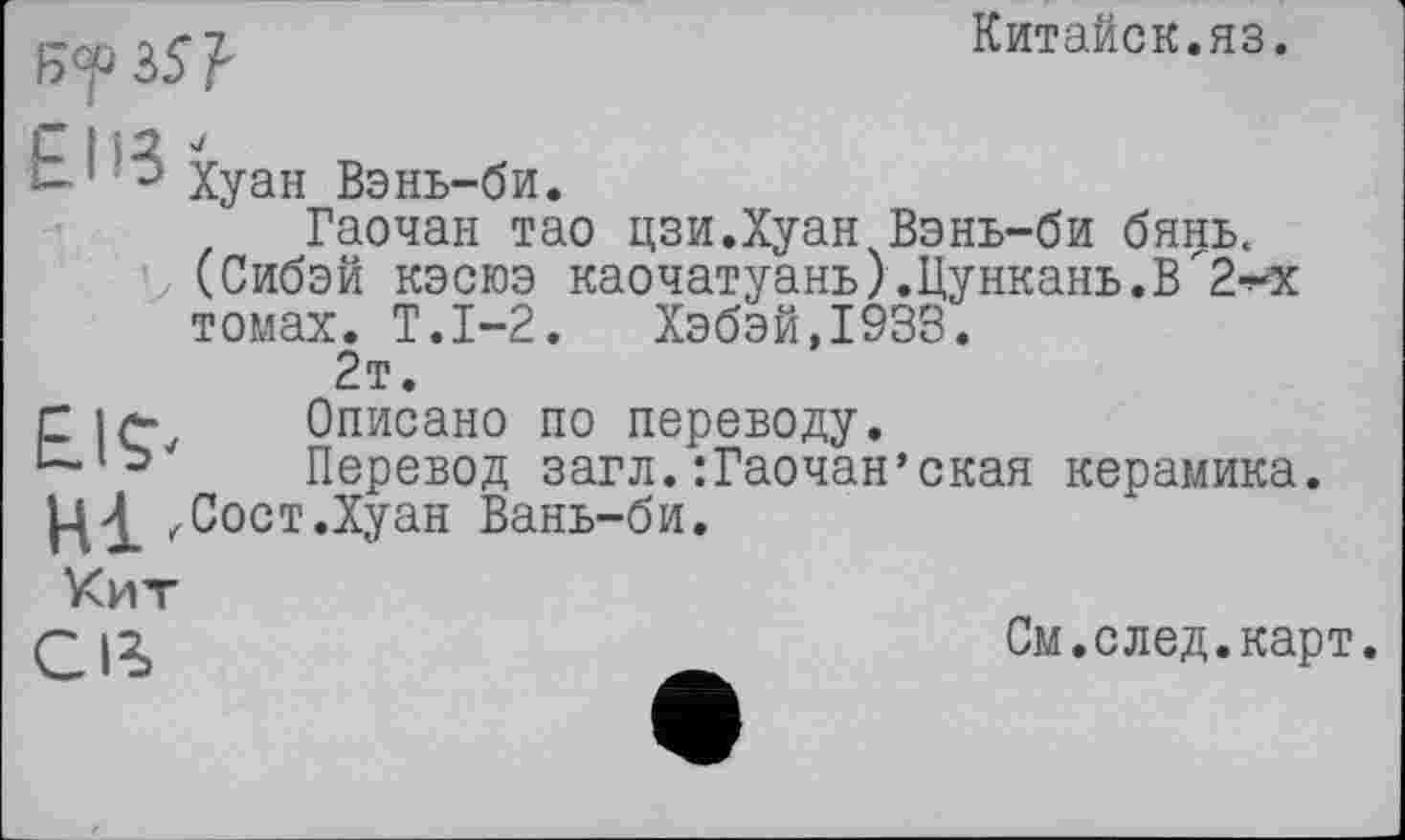 ﻿Б'f 35?
Китайок.яз.
-1 Хуан Вэнь-би.
Гаочан тао цзи.Хуан Вэнь-би бянь.
(Сибэй кэсюэ каочатуань).Цункань.В"2-^
томах. Т.1-2. Хэбэй,1933.
2т.
С Описано по переводу.
Перевод загл.:Гаочан’ская керамика.
.Сост.Хуан Вань-би.
Кит
См.след.карт.